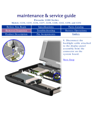 Page 63Compaq Presario Series Maintenance and Service Guide 
United States     December 6, 2002
Presario 1200 Series
Models: 1234, 1235, 1236, 1237, 1238, 1240, 1242, 1250, and 1252 
Before You BeginSpecificationsParts Catalog
Removal SequenceTroubleshootingBattery Operations
Product DescriptionPin AssignmentsIndex
8. Disconnect the 
backlight cable attached 
to the display panel 
assembly from the 
connector on the 
system board.
Next Step
 
 
privacy statement
legal notices...