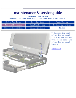 Page 64Compaq Presario Series Maintenance and Service Guide 
United States     December 6, 2002
Presario 1200 Series
Models: 1234, 1235, 1236, 1237, 1238, 1240, 1242, 1250, and 1252 
Before You BeginSpecificationsParts Catalog
Removal SequenceTroubleshootingBattery Operations
Product DescriptionPin AssignmentsIndex
9. Support the back 
of the display panel 
assembly and remove 
two screws from each 
of the display panel 
hinges.
Next Step
 
 
privacy statement
legal notices...
