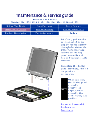 Page 65Compaq Presario Series Maintenance and Service Guide 
United States     December 6, 2002
Presario 1200 Series
Models: 1234, 1235, 1236, 1237, 1238, 1240, 1242, 1250, and 1252 
Before You BeginSpecificationsParts Catalog
Removal SequenceTroubleshootingBattery Operations
Product DescriptionPin AssignmentsIndex
10. Gently pull the flex 
cable attached to the 
display panel assembly 
through the slot on the 
Upper CPU cover and 
remove the display 
panel assembly with 
flex and backlight cable 
attached.
To...