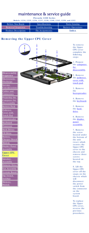 Page 66Compaq Presario Series Maintenance and Service Guide 
United States     December 6, 2002
Presario 1200 Series
Models: 1234, 1235, 1236, 1237, 1238, 1240, 1242, 1250, and 1252 
Before You BeginSpecificationsParts Catalog
Removal SequenceTroubleshootingBattery Operations
Product DescriptionPin AssignmentsIndex
Removing the Upper CPU Cover
Disassembly 
Sequence
Electrostatic 
Discharge
Service 
Considerations
Cables and 
Connectors
Preparing the 
Computer for 
Disassembly
Battery Pack
Palmrest 
Cover with...