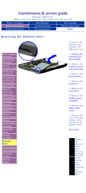 Page 68Compaq Presario Series Maintenance and Service Guide 
United States     December 6, 2002
Presario 1200 Series
Models: 1234, 1235, 1236, 1237, 1238, 1240, 1242, 1250, and 1252 
Before You BeginSpecificationsParts Catalog
Removal SequenceTroubleshootingBattery Operations
Product DescriptionPin AssignmentsIndex
Removing the Diskette Drive
Disassembly 
Sequence
Electrostatic 
Discharge
Service 
Considerations
Cables and 
Connectors
Preparing the 
Computer for 
Disassembly
Battery Pack
Palmrest 
Cover with...