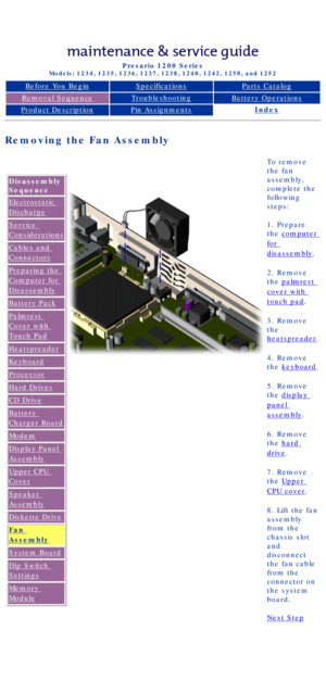 Page 70Compaq Presario Series Maintenance and Service Guide 
United States     December 6, 2002
Presario 1200 Series
Models: 1234, 1235, 1236, 1237, 1238, 1240, 1242, 1250, and 1252
Before You BeginSpecificationsParts Catalog
Removal SequenceTroubleshootingBattery Operations
Product DescriptionPin AssignmentsIndex
Removing the Fan Assembly
Disassembly 
Sequence
Electrostatic 
Discharge
Service 
Considerations
Cables and 
Connectors
Preparing the 
Computer for 
Disassembly
Battery Pack
Palmrest 
Cover with...