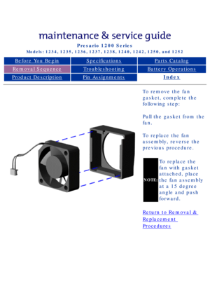 Page 71Compaq Presario Series Maintenance and Service Guide 
United States     December 6, 2002
Presario 1200 Series
Models: 1234, 1235, 1236, 1237, 1238, 1240, 1242, 1250, and 1252 
Before You BeginSpecificationsParts Catalog
Removal SequenceTroubleshootingBattery Operations
Product DescriptionPin AssignmentsIndex
To remove the fan 
gasket, complete the 
following step:
Pull the gasket from the 
fan.
To replace the fan 
assembly, reverse the 
previous procedure.
NOTE:
To replace the 
fan with gasket 
attached,...