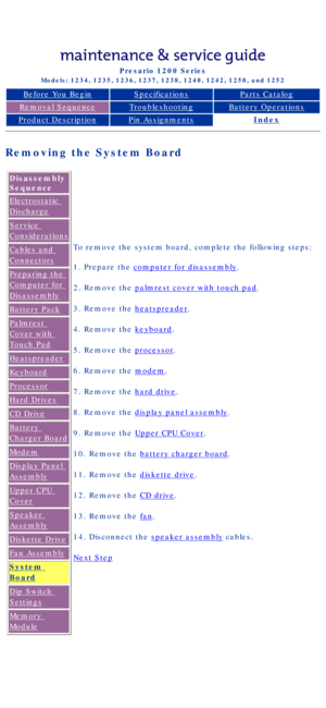 Page 72Compaq Presario Series Maintenance and Service Guide 
United States     December 6, 2002
Presario 1200 Series
Models: 1234, 1235, 1236, 1237, 1238, 1240, 1242, 1250, and 1252 
Before You BeginSpecificationsParts Catalog
Removal SequenceTroubleshootingBattery Operations
Product DescriptionPin AssignmentsIndex
Removing the System Board
Disassembly 
Sequence
Electrostatic 
Discharge
Service 
Considerations
Cables and 
Connectors
Preparing the 
Computer for 
Disassembly
Battery Pack
Palmrest 
Cover with...