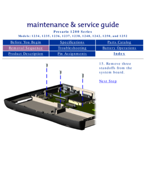 Page 73Compaq Presario Series Maintenance and Service Guide 
United States     December 6, 2002
Presario 1200 Series
Models: 1234, 1235, 1236, 1237, 1238, 1240, 1242, 1250, and 1252 
Before You BeginSpecificationsParts Catalog
Removal SequenceTroubleshootingBattery Operations
Product DescriptionPin AssignmentsIndex
15. Remove three 
standoffs from the 
system board.
Next Step
 
 
privacy statement
legal notices
http://h18000.www1.hp.com/athome/support/msgs/1230-50/step.html [12/6/20\
02 2:49:30 PM] 