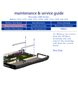 Page 74Compaq Presario Series Maintenance and Service Guide 
United States     December 6, 2002
Presario 1200 Series
Models: 1234, 1235, 1236, 1237, 1238, 1240, 1242, 1250, and 1252 
Before You BeginSpecificationsParts Catalog
Removal SequenceTroubleshootingBattery Operations
Product DescriptionPin AssignmentsIndex
16. Remove two screws 
from the CD Drive 
mounting rails and 
remove the mounting 
rails from the system 
board.
Next Step
 
 
privacy statement
legal notices...