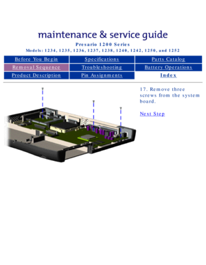 Page 75Compaq Presario Series Maintenance and Service Guide 
United States     December 6, 2002
Presario 1200 Series
Models: 1234, 1235, 1236, 1237, 1238, 1240, 1242, 1250, and 1252 
Before You BeginSpecificationsParts Catalog
Removal SequenceTroubleshootingBattery Operations
Product DescriptionPin AssignmentsIndex
17. Remove three 
screws from the system 
board.
Next Step
 
 
privacy statement
legal notices
http://h18000.www1.hp.com/athome/support/msgs/1230-50/newp22.html [12/6/\
2002 2:49:33 PM] 
