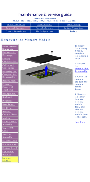 Page 78Compaq Presario Series Maintenance and Service Guide 
United States     December 6, 2002
Presario 1200 Series
Models: 1234, 1235, 1236, 1237, 1238, 1240, 1242, 1250, and 1252 
Before You BeginSpecificationsParts Catalog
Removal SequenceTroubleshootingBattery Operations
Product DescriptionPin AssignmentsIndex
Removing the Memory Module
Disassembly 
Sequence
Electrostatic 
Discharge
Service 
Considerations
Cables and 
Connectors
Preparing the 
Computer for 
Disassembly
Battery Pack
Palmrest 
Cover with...