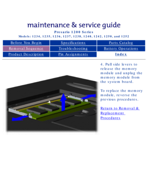 Page 79Compaq Presario Series Maintenance and Service Guide 
United States     December 6, 2002
Presario 1200 Series
Models: 1234, 1235, 1236, 1237, 1238, 1240, 1242, 1250, and 1252 
Before You BeginSpecificationsParts Catalog
Removal SequenceTroubleshootingBattery Operations
Product DescriptionPin AssignmentsIndex
4. Pull side levers to 
release the memory 
module and unplug the 
memory module from 
the system board.
To replace the memory 
module, reverse the 
previous procedures.
Return to Removal &...