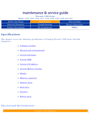Page 80Compaq Presario Series Maintenance and Service Guide 
United States     December 6, 2002
Presario 1200 Series
Models: 1234, 1235, 1236, 1237, 1238, 1240, 1242, 1250, and 1252 
Before You BeginSpecificationsParts Catalog
Removal SequenceTroubleshootingBattery Operations
Product DescriptionPin AssignmentsIndex
Specifications
This chapter covers the following specifications of Compaq Presario 1200\
 Series Portable 
Computers:
l     Computer models
l     Physical and environmental
l     System Interrupts
l...