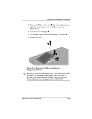 Page 105Removal and Replacement Procedures
Maintenance and Service Guide5–13
3. Remove the PM2.5 × 4.0 screw 1 that secures the memory 
expansion compartment cover to the base enclosure 
(Figure 5-10).
4. Slide the cover to the right 
2.
5. Lift the right edge of the cover and swing it to the left 
3.
6. Remove the cover.
Figure 5-10. Removing the Memory Expansion 
Compartment Cover
✎Memory expansion compartment covers are available with carbon 
finish for Evo Notebook N1000 models and silver finish for...