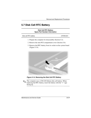 Page 109Removal and Replacement Procedures
Maintenance and Service Guide5–17
5.7 Disk Cell RTC Battery
1. Prepare the computer for disassembly (Section 5.3).
2. Remove the mini PCI compartment cover (Section 5.6).
3. Remove the RTC battery from its socket on the system board 
(Figure 5-14).
Figure 5-14. Removing the Disk Cell RTC Battery
✎The computer uses a CR1220 lithium disk cell battery. When 
replacing the RTC battery, insert the battery with the “+” sign 
facing up.
Disk Cell RTC Battery
Spare Part Number...