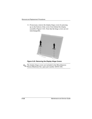 Page 1245–32Maintenance and Service Guide
Removal and Replacement Procedures
11. If necessary, remove the display hinge covers by pressing 
up on the bottom of the covers from behind the display 
assembly (Figure 5-25). Note that the hinge covers are not 
interchangeable.
Figure 5-25. Removing the Display Hinge Covers
✎The display hinge covers are included in the Miscellaneous 
Plastics/Hardware Kit, spare part number 285541-001.
279372-001.book  Page 32  Friday, July 19, 2002  11:50 AM 