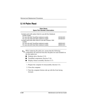 Page 1265–34Maintenance and Service Guide
Removal and Replacement Procedures
5.14 Palm Rest
✎When replacing the palm rest, ensure that the following 
components are removed from the old palm rest and installed on 
the new palm rest:
■Diskette drive (Section 5.15)
■TouchPad components (Section 5.16)
■Display release assembly (Section 5.17)
1. Prepare the computer for disassembly (Section 5.3).
2. Close the computer.
3. Turn the computer bottom side up with the front facing 
forward.
Palm Rests
Spare Part Number...