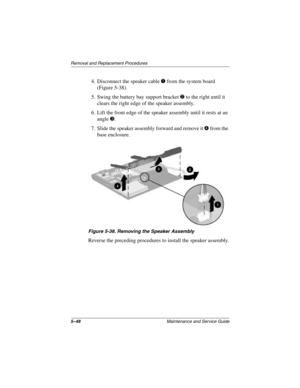 Page 1405–48Maintenance and Service Guide
Removal and Replacement Procedures
4. Disconnect the speaker cable 1 from the system board 
(Figure 5-38).
5. Swing the battery bay support bracket 
2 to the right until it 
clears the right edge of the speaker assembly.
6. Lift the front edge of the speaker assembly until it rests at an 
angle 
3.
7. Slide the speaker assembly forward and remove it 
4 from the 
base enclosure.
Figure 5-38. Removing the Speaker Assembly
Reverse the preceding procedures to install the...