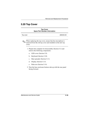 Page 141Removal and Replacement Procedures
Maintenance and Service Guide5–49
5.20 Top Cover
✎When replacing the top cover, ensure that the microphone is 
removed from the old top cover and installed on the new top 
cover.
1. Prepare the computer for disassembly (Section 5.3) and 
remove the following components:
a. LED cover (Section 5.9)
b. Keyboard (Section 5.10)
c. Heat spreader (Section 5.11)
d. Display (Section 5.13)
e. Palm rest (Section 5.14)
2. Turn the base enclosure bottom side up with the rear panel...