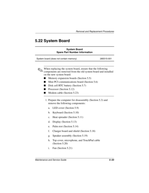 Page 147Removal and Replacement Procedures
Maintenance and Service Guide5–55
5.22 System Board
✎When replacing the system board, ensure that the following 
components are removed from the old system board and installed 
on the new system board:
■Memory expansion boards (Section 5.5)
■Mini PCI communications board (Section 5.6)
■Disk cell RTC battery (Section 5.7)
■Processor (Section 5.12)
■Modem cable (Section 5.23)
1. Prepare the computer for disassembly (Section 5.3) and 
remove the following components:
a....