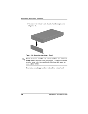 Page 985–6Maintenance and Service Guide
Removal and Replacement Procedures
4. To remove the battery bezel, slide the bezel straight down 
(Figure 5-3).
Figure 5-3. Removing the Battery Bezel
✎Battery bezels are available with carbon finish for Evo Notebook 
N1000 models and silver finish for Presario 1500 models, and are 
included in the Miscellaneous Plastics/Hardware Kit, spare part 
number 285541-001.
Reverse the preceding procedures to install the battery bezel.
279372-001.book  Page 6  Friday, July 19,...