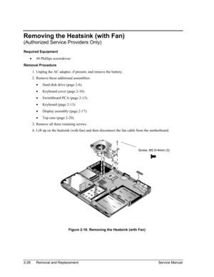 Page 60 
Removing the Heatsink (with Fan) 
(Authorized Service Providers Only) 
Required Equipment 
• #0 Phillips screwdriver. 
Removal Procedure 
1. 
2. 
3. 
4. 
Unplug the AC adapter, if present, and remove the battery. 
Remove these additional assemblies: 
• Hard disk drive (page 2-6). 
• Keyboard cover (page 2-10). 
• Switchboard PCA (page 2-13). 
• Keyboard (page 2-13). 
• Display assembly (page 2-17). 
• Top case (page 2-20). 
Remove all three retaining screws. 
Lift up on the heatsink (with fan) and then...