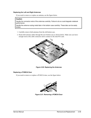 Page 69 
Replacing the Left and Right Antennas 
If you need to remove or replace an antenna, see the figure below. 
Caution 
Handle the connector ends of the antennas carefully. Failure to do so could degrade notebook 
performance. 
Handle the antenna routing metal tabs in the bottom case carefully. These tabs can be easily 
broken. 
 
1. 
2. 
Carefully remove both antennas from the old bottom case. 
Route both antenna cables through the new bottom case as shown below. Make sure you leave 
enough room at the...