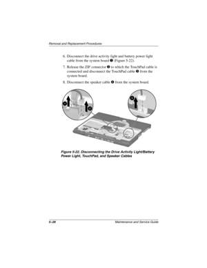 Page 1065–28Maintenance and Service Guide
Removal and Replacement Procedures
6. Disconnect the drive activity light and battery power light 
cable from the system board 1 (Figure 5-22).
7. Release the ZIF connector 2 to which the TouchPad cable is 
connected and disconnect the TouchPad cable 3 from the 
system board.
8. Disconnect the speaker cable 4 from the system board.
Figure 5-22. Disconnecting the Drive Activity Light/Battery 
Power Light, TouchPad, and Speaker Cables
268135-002.book  Page 28  Thursday,...