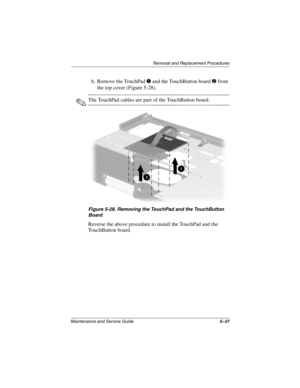 Page 115Removal and Replacement Procedures
Maintenance and Service Guide5–37
6. Remove the TouchPad 1 and the TouchButton board 2 from 
the top cover (Figure 5-28).
✎The TouchPad cables are part of the TouchButton board.
Figure 5-28. Removing the TouchPad and the TouchButton 
Board
Reverse the above procedure to install the TouchPad and the 
TouchButton board.
268135-002.book  Page 37  Thursday, October 24, 2002  4:10 PM 