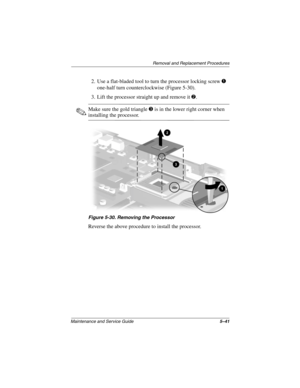 Page 119Removal and Replacement Procedures
Maintenance and Service Guide5–41
2. Use a flat-bladed tool to turn the processor locking screw 1 
one-half turn counterclockwise (Figure 5-30).
3. Lift the processor straight up and remove it 2.
✎Make sure the gold triangle 3 is in the lower right corner when 
installing the processor.
Figure 5-30. Removing the Processor
Reverse the above procedure to install the processor.
268135-002.book  Page 41  Thursday, October 24, 2002  4:10 PM 