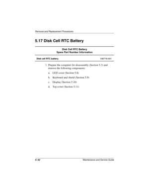 Page 1205–42Maintenance and Service Guide
Removal and Replacement Procedures
5.17 Disk Cell RTC Battery
1. Prepare the computer for disassembly (Section 5.3) and 
remove the following components:
a. LED cover (Section 5.8)
b. Keyboard and shield (Section 5.9)
c. Display (Section 5.10)
d. Top cover (Section 5.11)
Disk Cell RTC Battery
Spare Part Number Information
Disk cell RTC battery198718-001
268135-002.book  Page 42  Thursday, October 24, 2002  4:10 PM 