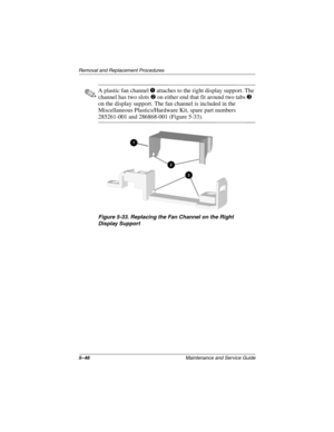 Page 1245–46Maintenance and Service Guide
Removal and Replacement Procedures
✎A plastic fan channel 1 attaches to the right display support. The 
channel has two slots 2 on either end that fit around two tabs 3 
on the display support. The fan channel is included in the 
Miscellaneous Plastics/Hardware Kit, spare part numbers 
285261-001 and 286868-001 (Figure 5-33).
Figure 5-33. Replacing the Fan Channel on the Right 
Display Support
268135-002.book  Page 46  Thursday, October 24, 2002  4:10 PM 