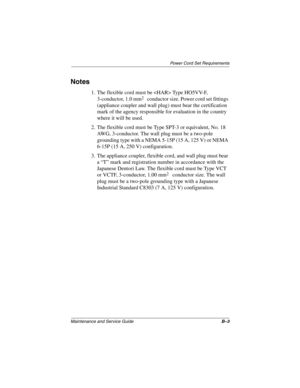 Page 156Power Cord Set Requirements
Maintenance and Service GuideB–3
Notes
1. The flexible cord must be  Type HO5VV-F, 
3-conductor, 1.0 mm
2 conductor size. Power cord set fittings 
(appliance coupler and wall plug) must bear the certification 
mark of the agency responsible for evaluation in the country 
where it will be used.
2. The flexible cord must be Type SPT-3 or equivalent, No. 18 
AWG, 3-conductor. The wall plug must be a two-pole 
grounding type with a NEMA 5-15P (15 A, 125 V) or NEMA 
6-15P (15 A,...