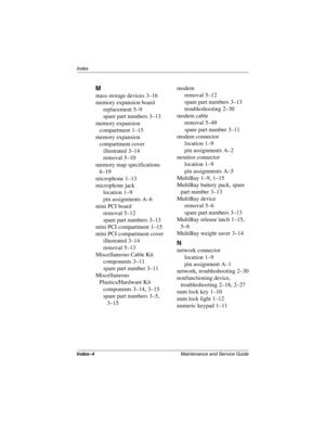 Page 178Index–4Maintenance and Service Guide
Index
M
mass storage devices 3–16
memory expansion board
replacement
 5–9
spare part numbers
 3–13
memory expansion 
compartment
 1–15
memory expansion 
compartment cover
illustrated
 3–14
removal
 5–10
memory map specifications
 
6–19
microphone
 1–13
microphone jack
location
 1–9
pin assignments
 A–6
mini PCI board
removal
 5–12
spare part numbers
 3–13
mini PCI compartment
 1–15
mini PCI compartment cover
illustrated
 3–14
removal
 5–13
Miscellaneous Cable Kit...