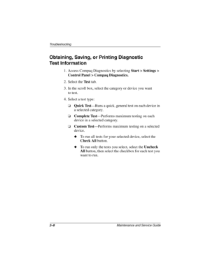 Page 292–8Maintenance and Service Guide
Troubleshooting
Obtaining, Saving, or Printing Diagnostic
Test Information
1. Access Compaq Diagnostics by selecting Start > Settings > 
Control Panel > Compaq Diagnostics.
2. Select the Te s t tab.
3. In the scroll box, select the category or device you want 
to test.
4. Select a test type:
❏Quick Test—Runs a quick, general test on each device in 
a selected category.
❏Complete Test—Performs maximum testing on each 
device in a selected category.
❏Custom Test—Performs...