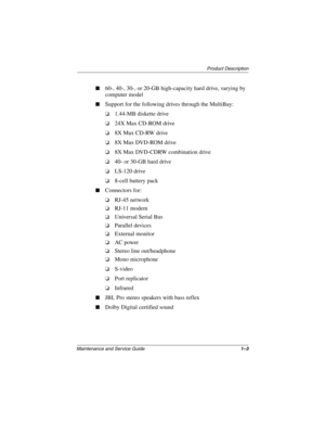 Page 8Product Description
Maintenance and Service Guide1–3
■60-, 40-, 30-, or 20-GB high-capacity hard drive, varying by 
computer model
■Support for the following drives through the MultiBay:
❏1.44-MB diskette drive
❏24X Max CD-ROM drive
❏8X Max CD-RW drive
❏8X Max DVD-ROM drive
❏8X Max DVD-CDRW combination drive
❏40- or 30-GB hard drive
❏LS-120 drive
❏8-cell battery pack
■Connectors for:
❏RJ-45 network
❏RJ-11 modem
❏Universal Serial Bus
❏Parallel devices
❏External monitor
❏AC power
❏Stereo line...