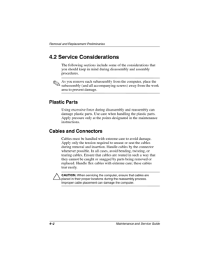 Page 724–2Maintenance and Service Guide
Removal and Replacement Preliminaries
4.2 Service Considerations
The following sections include some of the considerations that 
you should keep in mind during disassembly and assembly 
procedures.
✎As you remove each subassembly from the computer, place the 
subassembly (and all accompanying screws) away from the work 
area to prevent damage.
Plastic Parts
Using excessive force during disassembly and reassembly can 
damage plastic parts. Use care when handling the...