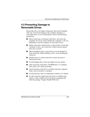 Page 73Removal and Replacement Preliminaries
Maintenance and Service Guide4–3
4.3 Preventing Damage to 
Removable Drives
Removable drives are fragile components that must be handled 
with care. To prevent damage to the computer, damage to a 
removable drive, or loss of information, observe the following 
precautions:
■Before removing or inserting a hard drive, shut down the 
computer. If you are unsure whether the computer is off or in 
Hibernation, turn the computer on, then shut it down.
■Before removing a...