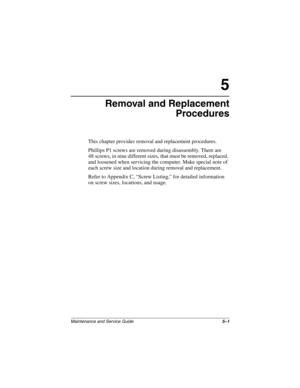 Page 79Maintenance and Service Guide5–1
5
Removal and Replacement
Procedures
This chapter provides removal and replacement procedures.
Phillips P1 screws are removed during disassembly. There are 
48 screws, in nine different sizes, that must be removed, replaced, 
and loosened when servicing the computer. Make special note of 
each screw size and location during removal and replacement.
Refer to Appendix C, “Screw Listing,” for detailed information 
on screw sizes, locations, and usage.
268135-002.book  Page 1...