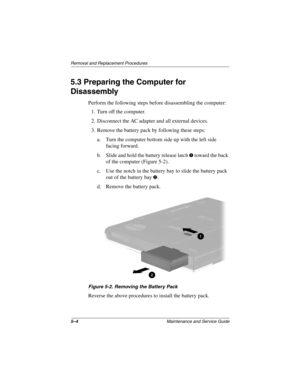 Page 825–4Maintenance and Service Guide
Removal and Replacement Procedures
5.3 Preparing the Computer for 
Disassembly
Perform the following steps before disassembling the computer:
1. Turn off the computer.
2. Disconnect the AC adapter and all external devices.
3. Remove the battery pack by following these steps:
a. Turn the computer bottom side up with the left side 
facing forward.
b. Slide and hold the battery release latch 
1 toward the back 
of the computer (Figure 5-2).
c. Use the notch in the battery...