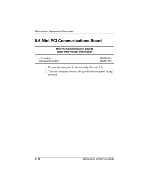 Page 905–12Maintenance and Service Guide
Removal and Replacement Procedures
5.6 Mini PCI Communications Board
1. Prepare the computer for disassembly (Section 5.3).
2. Turn the computer bottom side up with the rear panel facing 
forward.
Mini PCI Communication Boards
Spare Part Number Information
U.S. modem
International modem285286-001
285287-001
268135-002.book  Page 12  Thursday, October 24, 2002  4:10 PM 