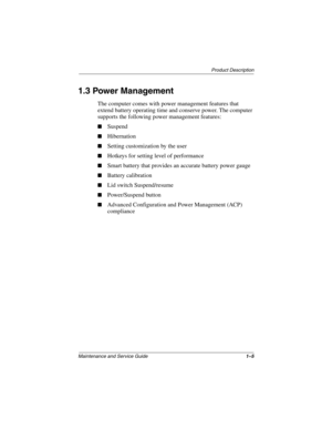 Page 10Product Description
Maintenance and Service Guide1–5
1.3 Power Management
The computer comes with power management features that 
extend battery operating time and conserve power. The computer 
supports the following power management features:
■Suspend
■Hibernation
■Setting customization by the user
■Hotkeys for setting level of performance
■Smart battery that provides an accurate battery power gauge
■Battery calibration
■Lid switch Suspend/resume
■Power/Suspend button
■Advanced Configuration and Power...