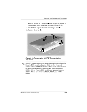 Page 91Removal and Replacement Procedures
Maintenance and Service Guide5–13
3. Remove the PM2.0 × 5.0 screw 1 that secures the mini PCI 
compartment cover to the base enclosure (Figure 5-10).
4. Lift the front edge of the cover and swing it back 2.
5. Remove the cover 3.
Figure 5-10. Removing the Mini PCI Communications 
Slot Cover
✎Mini PCI compartment covers are available with silver finish for 
Presario 2800 models and carbon finish for Evo Notebook 
N800c, N800v, and N800w models. These covers are included...