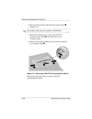 Page 925–14Maintenance and Service Guide
Removal and Replacement Procedures
6. Disconnect the modem cable from the modem board 1 
(Figure 5-11).
✎The modem cable spare part number is 285268-001.
7. Spread the retaining tabs to release the mini PCI 
communications board 2. The board tilts up at a 
45-degree angle.
8. Remove the board by pulling it away from the connector 
at a 45-degree angle 3.
Figure 5-11. Removing a Mini PCI Communications Board
Reverse the above procedure to install a mini PCI...