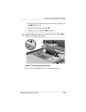 Page 101Removal and Replacement Procedures
Maintenance and Service Guide5–23
5. Slide the front end of the processor release bar slightly to the 
right 1 (Figure 5-19).
6. Swing the bar up and to the back 2.
7. Lift the processor straight up 3 to remove it.
✎When installing the processor, make sure the gold triangle 4 is 
located in the upper right corner.
Figure 5-19. Removing the Processor
Reverse the preceding procedure to install the processor.
307503-002.book  Page 23  Thursday, January 30, 2003  1:04 PM 