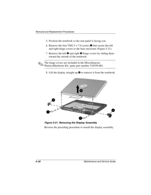 Page 1045–26Maintenance and Service Guide
Removal and Replacement Procedures
5. Position the notebook so the rear panel is facing you.
6. Remove the four TM2.5 × 7.0 screws 1 that secure the left 
and right hinge covers to the base enclosure (Figure 5-21).
7. Remove the left 2 and right 3 hinge covers by sliding them 
toward the outside of the notebook.
✎The hinge covers are included in the Miscellaneous 
Plastics/Hardware Kit, spare part number 310359-001.
8. Lift the display straight up 4 to remove it from the...