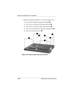 Page 1065–28Maintenance and Service Guide
Removal and Replacement Procedures
3. Remove the following TM2.5 × 7.0 screws (Figure 5-22):
❏Four screws along the notebook front edge 1
❏Two screws on each side of the hard drive bay 2
❏Three screws on the rear edge of the notebook 3
❏One screw in the memory expansion compartment4
❏One screw near the fan vent 5
Figure 5-22. Removing the Top Cover Screws
307503-002.book  Page 28  Thursday, January 30, 2003  1:04 PM 