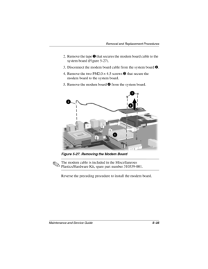 Page 113Removal and Replacement Procedures
Maintenance and Service Guide5–35
2. Remove the tape 1 that secures the modem board cable to the 
system board (Figure 5-27).
3. Disconnect the modem board cable from the system board 2.
4. Remove the two PM2.0 × 4.5 screws 3 that secure the 
modem board to the system board.
5. Remove the modem board 4 from the system board.
Figure 5-27. Removing the Modem Board
✎The modem cable is included in the Miscellaneous 
Plastics/Hardware Kit, spare part number 310359-001....