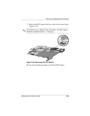 Page 117Removal and Replacement Procedures
Maintenance and Service Guide5–39
2. Remove the RTC battery from the socket on the system board 
(Figure 5-29).
✎The notebook uses a BR1225 disk cell battery. The RTC battery 
should be installed with the “+” facing up.
Figure 5-29. Removing the RTC Battery
Reverse the preceding procedure to install the RTC battery.
307503-002.book  Page 39  Thursday, January 30, 2003  1:04 PM 