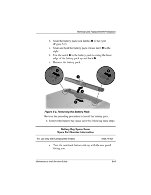 Page 83Removal and Replacement Procedures
Maintenance and Service Guide5–5
b. Slide the battery pack lock latches 1 to the right 
(Figure 5-2).
c. Slide and hold the battery pack release latch 
2 to the 
right.
d. Use the notch 
3 in the battery pack to swing the front 
edge of the battery pack up and back 
4.
e. Remove the battery pack.
Figure 5-2. Removing the Battery Pack
Reverse the preceding procedure to install the battery pack.
4. Remove the battery bay space saver by following these steps:
a. Turn the...