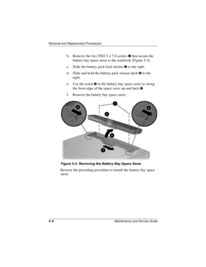 Page 845–6Maintenance and Service Guide
Removal and Replacement Procedures
b. Remove the two TM2.5 × 7.0 screws 1 that secure the 
battery bay space saver to the notebook (Figure 5-3).
c. Slide the battery pack lock latches 
2 to the right.
d. Slide and hold the battery pack release latch 
3 to the 
right.
e. Use the notch 
4 in the battery bay space saver to swing 
the front edge of the space saver up and back 
5.
f. Remove the battery bay space saver.
Figure 5-3. Removing the Battery Bay Space Saver
Reverse...