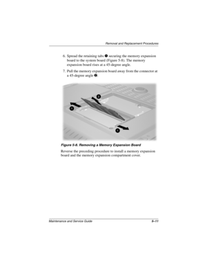 Page 89Removal and Replacement Procedures
Maintenance and Service Guide5–11
6. Spread the retaining tabs 1 securing the memory expansion 
board to the system board (Figure 5-8). The memory 
expansion board rises at a 45-degree angle.
7. Pull the memory expansion board away from the connector at 
a 45-degree angle 2.
Figure 5-8. Removing a Memory Expansion Board
Reverse the preceding procedure to install a memory expansion 
board and the memory expansion compartment cover.
307503-002.book  Page 11  Thursday,...