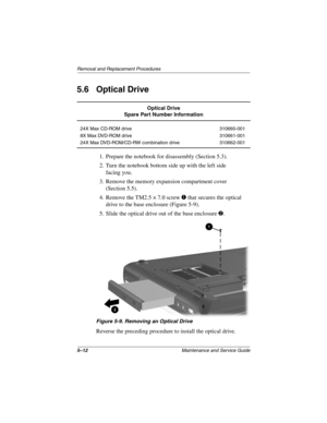 Page 905–12Maintenance and Service Guide
Removal and Replacement Procedures
5.6 Optical Drive
1. Prepare the notebook for disassembly (Section 5.3).
2. Turn the notebook bottom side up with the left side 
facing you.
3. Remove the memory expansion compartment cover 
(Section 5.5).
4. Remove the TM2.5 × 7.0 screw 1 that secures the optical 
drive to the base enclosure (Figure 5-9).
5. Slide the optical drive out of the base enclosure 2.
Figure 5-9. Removing an Optical Drive
Reverse the preceding procedure to...